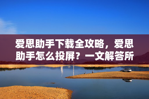 爱思助手下载全攻略，爱思助手怎么投屏？一文解答所有疑问
