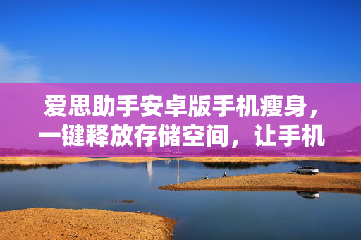爱思助手安卓版手机瘦身，一键释放存储空间，让手机焕然一新