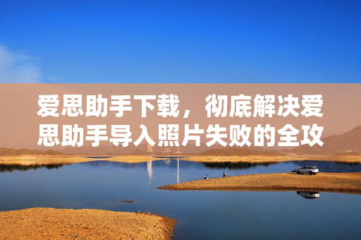 爱思助手下载，彻底解决爱思助手导入照片失败的全攻略指南